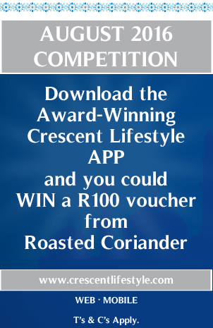 AUGUST 2016 COMPETITION
Download the Award-Winning Crescent Lifestyle APP and you could WIN a R100 voucher from Roasted Coriander
www.crescentlifestyle.com